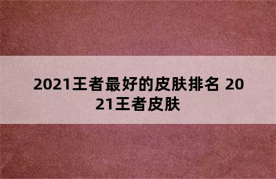 2021王者最好的皮肤排名 2021王者皮肤